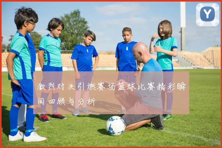 激烈对决引燃赛场篮球比赛精彩瞬间回顾与分析