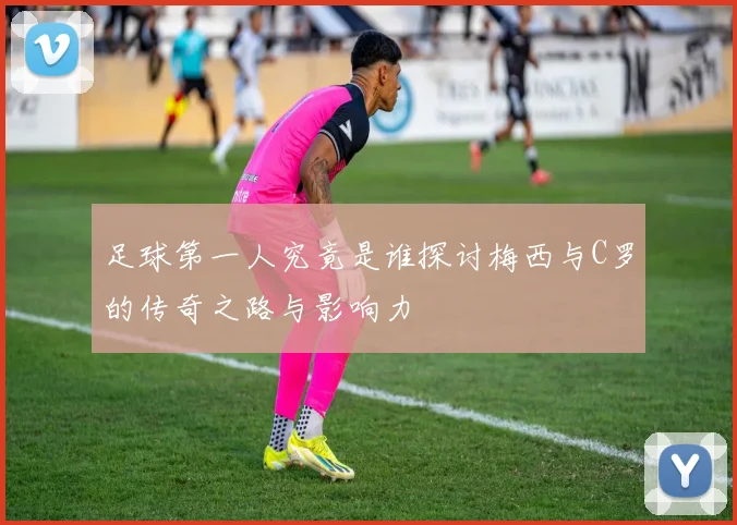 足球第一人究竟是谁探讨梅西与C罗的传奇之路与影响力