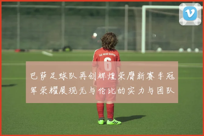 巴萨足球队再创辉煌荣膺新赛季冠军荣耀展现无与伦比的实力与团队精神