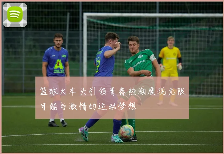 篮球火车头引领青春热潮展现无限可能与激情的运动梦想