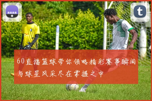 60直播篮球带你领略精彩赛事瞬间与球星风采尽在掌握之中