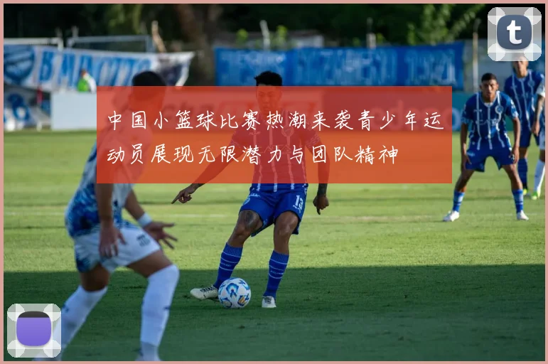 中国小篮球比赛热潮来袭青少年运动员展现无限潜力与团队精神