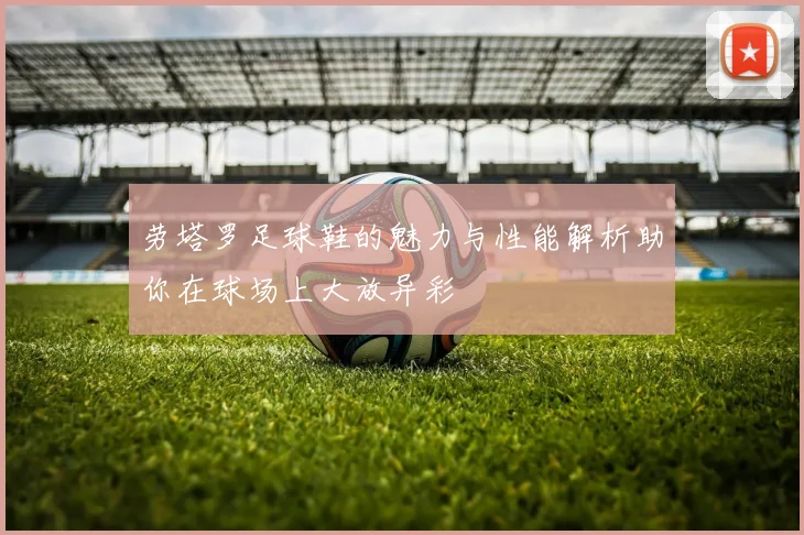 劳塔罗足球鞋的魅力与性能解析助你在球场上大放异彩
